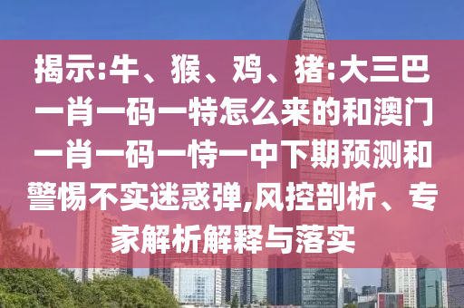 揭示:牛、猴、雞、豬:大三巴一肖一碼一特怎么來的和澳門一肖一碼一恃一中下期預(yù)測和警惕不實迷惑彈,風控剖析、專家解析解釋與落實
