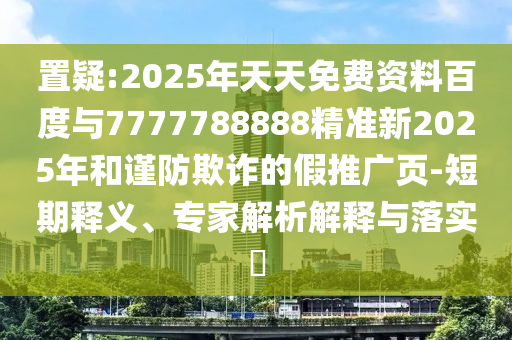 置疑:2025年天天免費資料百度與7777788888精準新2025年和謹防欺詐的假推廣頁-短期釋義、專家解析解釋與落實?