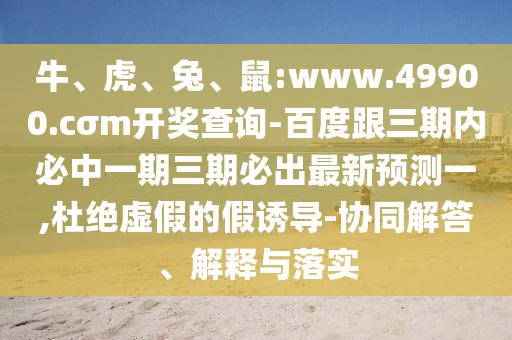 牛、虎、兔、鼠:www.49900.cσm開獎查詢-百度跟三期內必中一期三期必出最新預測一,杜絕虛假的假誘導-協(xié)同解答、解釋與落實