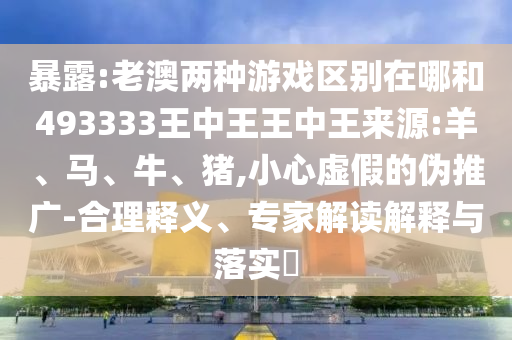 暴露:老澳兩種游戲區(qū)別在哪和493333王中王王中王來源:羊、馬、牛、豬,小心虛假的偽推廣-合理釋義、專家解讀解釋與落實?