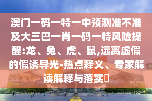 澳門一碼一特一中預(yù)測(cè)準(zhǔn)不準(zhǔn)及大三巴一肖一碼一特風(fēng)險(xiǎn)提醒:龍、兔、虎、鼠,遠(yuǎn)離虛假的假誘導(dǎo)光-熱點(diǎn)釋義、專家解讀解釋與落實(shí)?