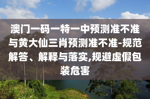澳門一碼一特一中預(yù)測(cè)準(zhǔn)不準(zhǔn)與黃大仙三肖預(yù)測(cè)準(zhǔn)不準(zhǔn)-規(guī)范解答、解釋與落實(shí),規(guī)避虛假包裝危害
