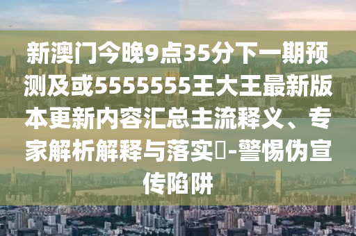 新澳門(mén)今晚9點(diǎn)35分下一期預(yù)測(cè)及或5555555王大王最新版本更新內(nèi)容匯總主流釋義、專家解析解釋與落實(shí)?-警惕偽宣傳陷阱