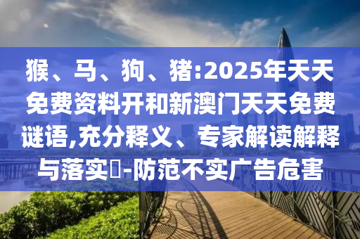 猴、馬、狗、豬:2025年天天免費(fèi)資料開(kāi)和新澳門(mén)天天免費(fèi)謎語(yǔ),充分釋義、專家解讀解釋與落實(shí)?-防范不實(shí)廣告危害
