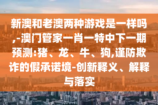 新澳和老澳兩種游戲是一樣嗎,-澳門管家一肖一特中下一期預測:豬、龍、牛、狗,謹防欺詐的假承諾境-創(chuàng)新釋義、解釋與落實