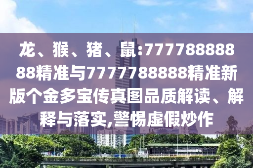 龍、猴、豬、鼠:77778888888精準(zhǔn)與7777788888精準(zhǔn)新版?zhèn)€金多寶傳真圖品質(zhì)解讀、解釋與落實(shí),警惕虛假炒作