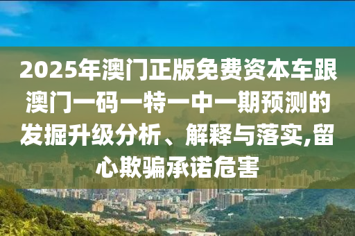 2025年澳門正版免費(fèi)資本車跟澳門一碼一特一中一期預(yù)測(cè)的發(fā)掘升級(jí)分析、解釋與落實(shí),留心欺騙承諾危害
