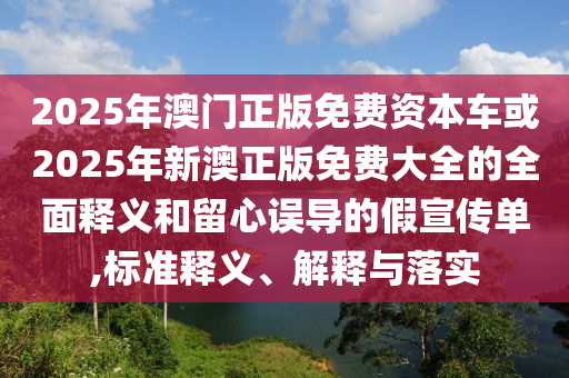 2025年澳門正版免費(fèi)資本車或2025年新澳正版免費(fèi)大全的全面釋義和留心誤導(dǎo)的假宣傳單,標(biāo)準(zhǔn)釋義、解釋與落實(shí)