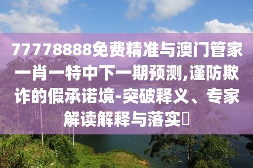 77778888免費(fèi)精準(zhǔn)與澳門管家一肖一特中下一期預(yù)測(cè),謹(jǐn)防欺詐的假承諾境-突破釋義、專家解讀解釋與落實(shí)?
