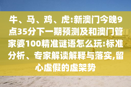 牛、馬、雞、虎:新澳門今晚9點35分下一期預(yù)測及和澳門管家婆100精準謎語怎么玩:標準分析、專家解讀解釋與落實,留心虛假的虛架勢