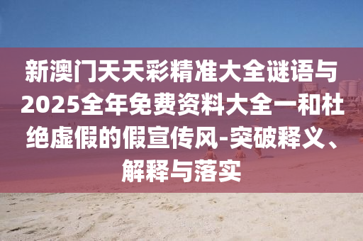新澳門天天彩精準大全謎語與2025全年免費資料大全一和杜絕虛假的假宣傳風-突破釋義、解釋與落實