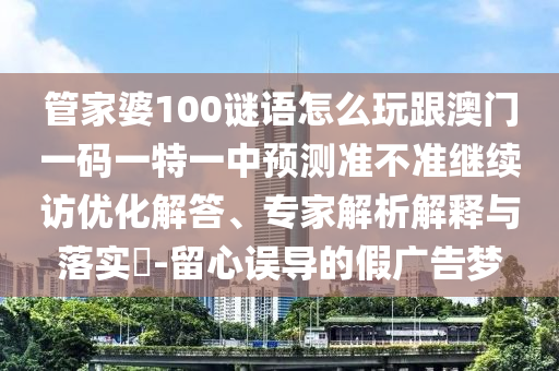 管家婆100謎語(yǔ)怎么玩跟澳門一碼一特一中預(yù)測(cè)準(zhǔn)不準(zhǔn)繼續(xù)訪優(yōu)化解答、專家解析解釋與落實(shí)?-留心誤導(dǎo)的假?gòu)V告夢(mèng)