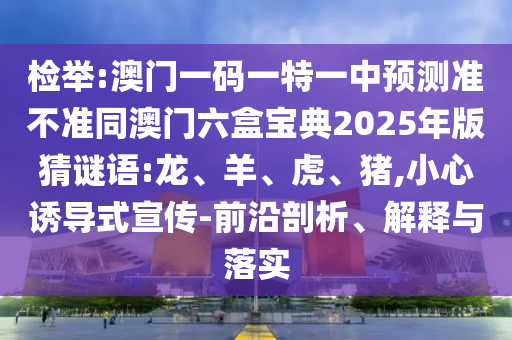 檢舉:澳門一碼一特一中預(yù)測(cè)準(zhǔn)不準(zhǔn)同澳門六盒寶典2025年版猜謎語:龍、羊、虎、豬,小心誘導(dǎo)式宣傳-前沿剖析、解釋與落實(shí)