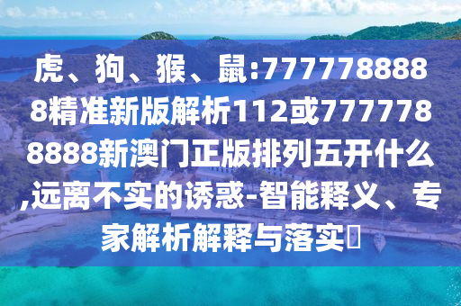 虎、狗、猴、鼠:7777788888精準新版解析112或7777788888新澳門正版排列五開什么,遠離不實的誘惑-智能釋義、專家解析解釋與落實?