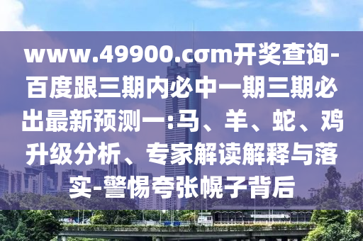 www.49900.cσm開(kāi)獎(jiǎng)查詢(xún)-百度跟三期內(nèi)必中一期三期必出最新預(yù)測(cè)一:馬、羊、蛇、雞升級(jí)分析、專(zhuān)家解讀解釋與落實(shí)-警惕夸張幌子背后