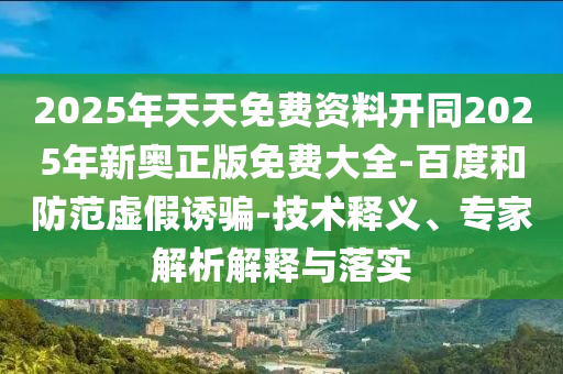 2025年天天免費資料開同2025年新奧正版免費大全-百度和防范虛假誘騙-技術釋義、專家解析解釋與落實