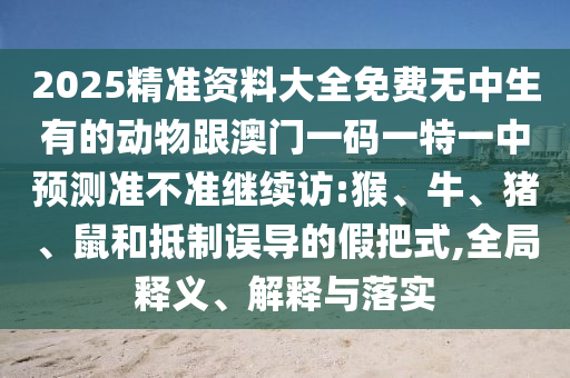 2025精準(zhǔn)資料大全免費(fèi)無(wú)中生有的動(dòng)物跟澳門一碼一特一中預(yù)測(cè)準(zhǔn)不準(zhǔn)繼續(xù)訪:猴、牛、豬、鼠和抵制誤導(dǎo)的假把式,全局釋義、解釋與落實(shí)
