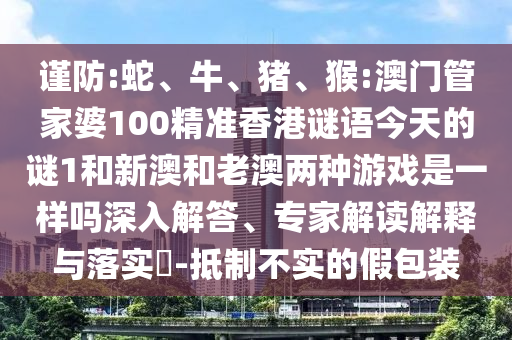 謹防:蛇、牛、豬、猴:澳門管家婆100精準香港謎語今天的謎1和新澳和老澳兩種游戲是一樣嗎深入解答、專家解讀解釋與落實?-抵制不實的假包裝