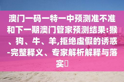 澳門一碼一特一中預(yù)測(cè)準(zhǔn)不準(zhǔn)和下一期澳門管家預(yù)測(cè)結(jié)果:猴、狗、牛、羊,拒絕虛假的誘惑-完整釋義、專家解析解釋與落實(shí)?