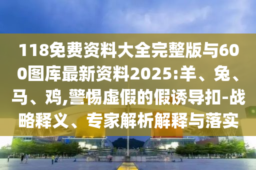 118免費(fèi)資料大全完整版與600圖庫(kù)最新資料2025:羊、兔、馬、雞,警惕虛假的假誘導(dǎo)扣-戰(zhàn)略釋義、專家解析解釋與落實(shí)