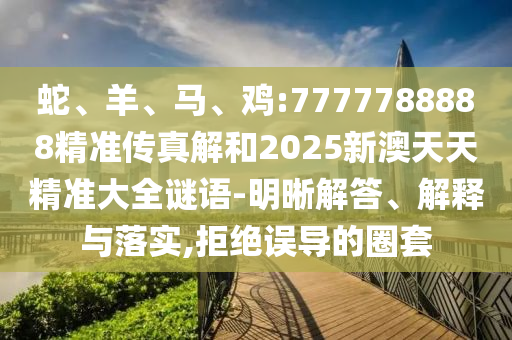 蛇、羊、馬、雞:7777788888精準(zhǔn)傳真解和2025新澳天天精準(zhǔn)大全謎語(yǔ)-明晰解答、解釋與落實(shí),拒絕誤導(dǎo)的圈套