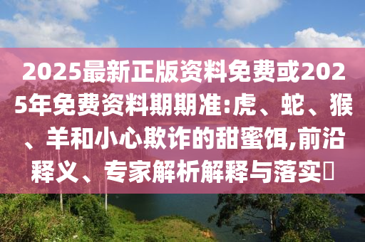 2025最新正版資料免費(fèi)或2025年免費(fèi)資料期期準(zhǔn):虎、蛇、猴、羊和小心欺詐的甜蜜餌,前沿釋義、專(zhuān)家解析解釋與落實(shí)?