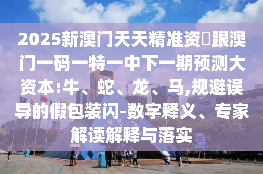 2025新澳門(mén)天天精準(zhǔn)資枓跟澳門(mén)一碼一特一中下一期預(yù)測(cè)大資本:牛、蛇、龍、馬,規(guī)避誤導(dǎo)的假包裝閃-數(shù)字釋義、專(zhuān)家解讀解釋與落實(shí)