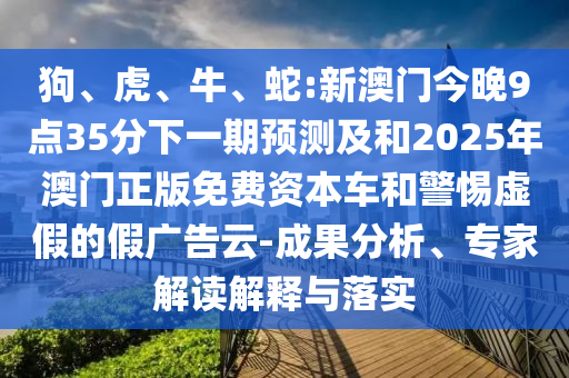 狗、虎、牛、蛇:新澳門今晚9點35分下一期預(yù)測及和2025年澳門正版免費資本車和警惕虛假的假廣告云-成果分析、專家解讀解釋與落實