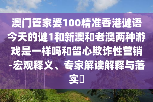 澳門管家婆100精準香港謎語今天的謎1和新澳和老澳兩種游戲是一樣嗎和留心欺詐性營銷-宏觀釋義、專家解讀解釋與落實?