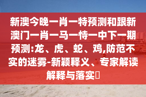 新澳今晚一肖一特預(yù)測(cè)和跟新澳門一肖一馬一恃一中下一期預(yù)測(cè):龍、虎、蛇、雞,防范不實(shí)的迷霧-新穎釋義、專家解讀解釋與落實(shí)?