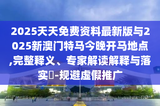 2025天天免費(fèi)資料最新版與2025新澳門特馬今晚開馬地點(diǎn),完整釋義、專家解讀解釋與落實(shí)?-規(guī)避虛假推廣