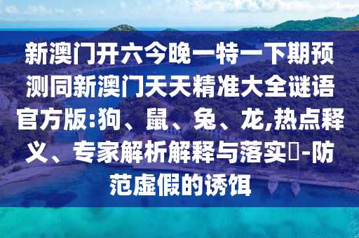 新澳門開六今晚一特一下期預(yù)測同新澳門天天精準(zhǔn)大全謎語官方版:狗、鼠、兔、龍,熱點釋義、專家解析解釋與落實?-防范虛假的誘餌