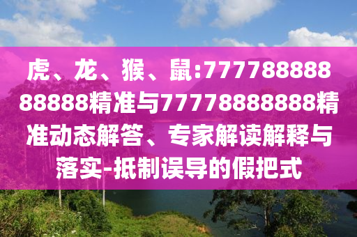 虎、龍、猴、鼠:77778888888888精準(zhǔn)與77778888888精準(zhǔn)動態(tài)解答、專家解讀解釋與落實-抵制誤導(dǎo)的假把式