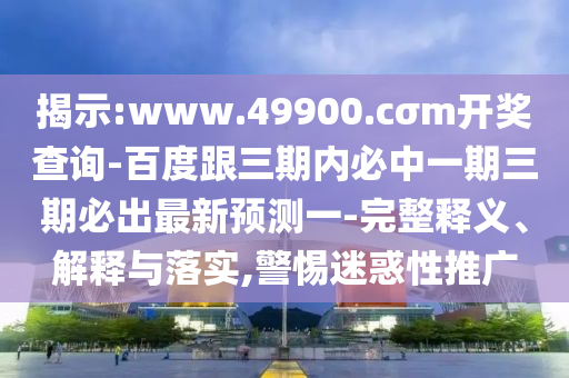 揭示:www.49900.cσm開(kāi)獎(jiǎng)查詢-百度跟三期內(nèi)必中一期三期必出最新預(yù)測(cè)一-完整釋義、解釋與落實(shí),警惕迷惑性推廣