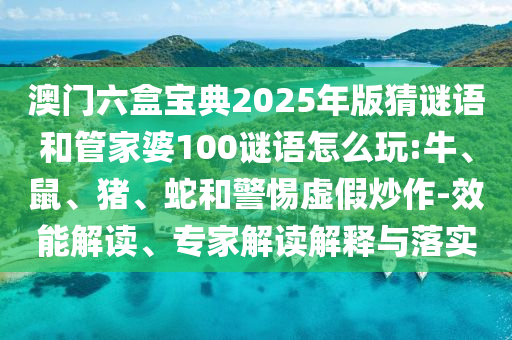 澳門六盒寶典2025年版猜謎語和管家婆100謎語怎么玩:牛、鼠、豬、蛇和警惕虛假炒作-效能解讀、專家解讀解釋與落實