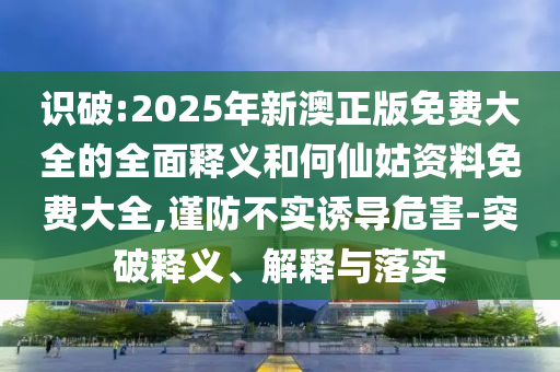 識破:2025年新澳正版免費大全的全面釋義和何仙姑資料免費大全,謹防不實誘導危害-突破釋義、解釋與落實