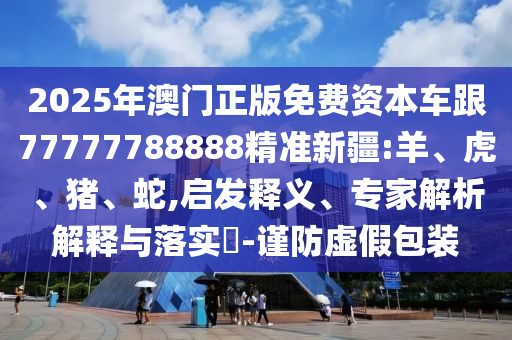2025年澳門正版免費(fèi)資本車跟77777788888精準(zhǔn)新疆:羊、虎、豬、蛇,啟發(fā)釋義、專家解析解釋與落實(shí)?-謹(jǐn)防虛假包裝