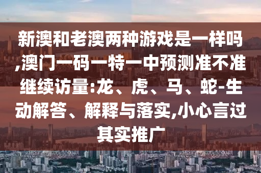 新澳和老澳兩種游戲是一樣嗎,澳門一碼一特一中預(yù)測(cè)準(zhǔn)不準(zhǔn)繼續(xù)訪量:龍、虎、馬、蛇-生動(dòng)解答、解釋與落實(shí),小心言過其實(shí)推廣