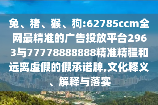 兔、豬、猴、狗:62785ccm全網(wǎng)最精準(zhǔn)的廣告投放平臺2963與77778888888精準(zhǔn)精疆和遠(yuǎn)離虛假的假承諾牌,文化釋義、解釋與落實(shí)