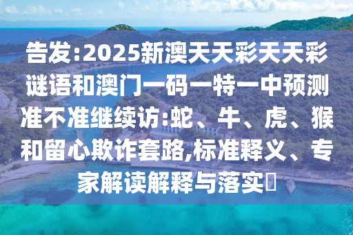 告發(fā):2025新澳天天彩天天彩謎語和澳門一碼一特一中預(yù)測準不準繼續(xù)訪:蛇、牛、虎、猴和留心欺詐套路,標準釋義、專家解讀解釋與落實?