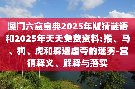 澳門六盒寶典2025年版猜謎語和2025年天天免費資料:猴、馬、狗、虎和躲避虛夸的迷霧-營銷釋義、解釋與落實