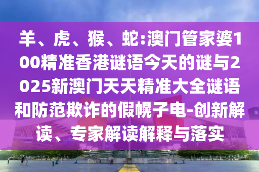 羊、虎、猴、蛇:澳門管家婆100精準香港謎語今天的謎與2025新澳門天天精準大全謎語和防范欺詐的假幌子電-創(chuàng)新解讀、專家解讀解釋與落實