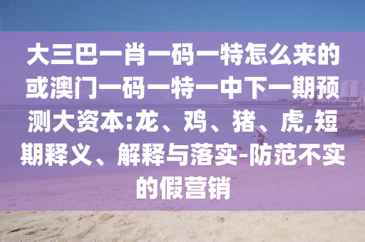 大三巴一肖一碼一特怎么來的或澳門一碼一特一中下一期預(yù)測大資本:龍、雞、豬、虎,短期釋義、解釋與落實-防范不實的假營銷