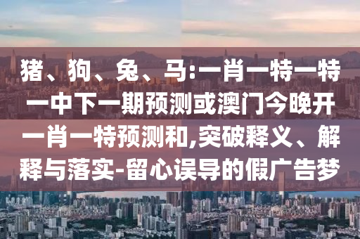 豬、狗、兔、馬:一肖一特一特一中下一期預(yù)測或澳門今晚開一肖一特預(yù)測和,突破釋義、解釋與落實-留心誤導(dǎo)的假廣告夢