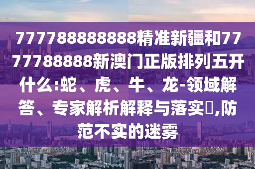 777788888888精準(zhǔn)新疆和7777788888新澳門正版排列五開什么:蛇、虎、牛、龍-領(lǐng)域解答、專家解析解釋與落實(shí)?,防范不實(shí)的迷霧