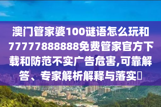 澳門管家婆100謎語怎么玩和77777888888免費管家官方下載和防范不實廣告危害,可靠解答、專家解析解釋與落實?