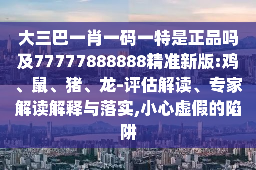 大三巴一肖一碼一特是正品嗎及77777888888精準新版:雞、鼠、豬、龍-評估解讀、專家解讀解釋與落實,小心虛假的陷阱