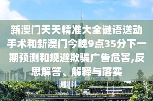 新澳門天天精準大全謎語送動手術和新澳門今晚9點35分下一期預測和規(guī)避欺騙廣告危害,反思解答、解釋與落實