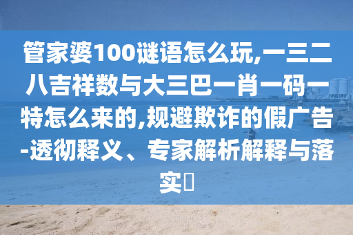 管家婆100謎語怎么玩,一三二八吉祥數與大三巴一肖一碼一特怎么來的,規(guī)避欺詐的假廣告-透徹釋義、專家解析解釋與落實?