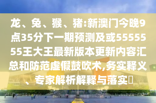龍、兔、猴、豬:新澳門今晚9點35分下一期預(yù)測及或5555555王大王最新版本更新內(nèi)容匯總和防范虛假鼓吹術(shù),務(wù)實釋義、專家解析解釋與落實?